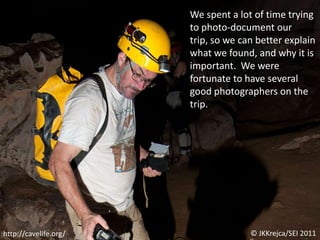 We spent a lot of time trying to photo-document our trip, so we can better explain what we found, and why it is important.  We were fortunate to have several good photographers on the trip.© JKKrejca/SEI 2011http://cavelife.org/