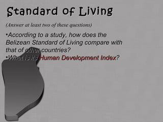Standard of LivingStandard of Living
•According to a study, how does theAccording to a study, how does the
Belizean Standard of Living compare withBelizean Standard of Living compare with
that of other countries?that of other countries?
•What is itsWhat is its Human Development IndexHuman Development Index??
(Answer at least two of these questions)
 