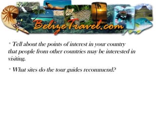 Belizean TourismBelizean Tourism
•Tell about the points of interest in your countryTell about the points of interest in your country
that people from other countries may be interested inthat people from other countries may be interested in
visiting.visiting.
•What sites do the tour guides recommend?What sites do the tour guides recommend?
 