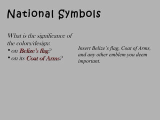 National SymbolsNational Symbols
Insert Belize’s flag, Coat of Arms,
and any other emblem you deem
important.
What is the significance ofWhat is the significance of
the colors/design:the colors/design:
•onon Belize’s flagBelize’s flag??
•on itson its Coat of ArmsCoat of Arms??
 