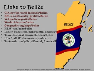 Links to BelizeLinks to Belize
• CIA.gov/the-world-factbook/BelizeCIA.gov/the-world-factbook/Belize
• BBC.co.uk/country_profiles/BelizeBBC.co.uk/country_profiles/Belize
• Wikipedia.org/wiki/BelizeWikipedia.org/wiki/Belize
• WorldWorld Atlas.com/belizeAtlas.com/belize
• Geographic.org/maps/belizeGeographic.org/maps/belize
• HRW.com/atlas/belizeHRW.com/atlas/belize
• Lonely Planet.com/maps/central-america/belize/Lonely Planet.com/maps/central-america/belize/
• Travel.National Geographic.com/belizeTravel.National Geographic.com/belize
• How Stuff Works.com/maps-of-belizeHow Stuff Works.com/maps-of-belize
• Trekearth.com/gallery/Central_America/Belize/Trekearth.com/gallery/Central_America/Belize/
Background designs are the property of Geetesh Bajaj. Used with permission. © Copyright, Geetesh Bajaj. All Rights Reserved.
 