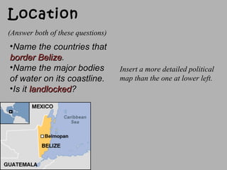 LocationLocation
•Name the countries thatName the countries that
border Belizeborder Belize..
•Name the major bodiesName the major bodies
of water on its coastline.of water on its coastline.
•Is itIs it landlockedlandlocked??
Insert a more detailed political
map than the one at lower left.
(Answer both of these questions)
 