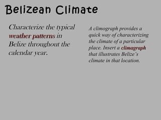 Belizean ClimateBelizean Climate
Characterize the typicalCharacterize the typical
weather patternsweather patterns inin
Belize throughout theBelize throughout the
calendar year.calendar year.
A climograph provides aA climograph provides a
quick way of characterizingquick way of characterizing
the climate of a particularthe climate of a particular
place.place. Insert aInsert a climagraphclimagraph
that illustrates Belize’sthat illustrates Belize’s
climate in that location.climate in that location.
 