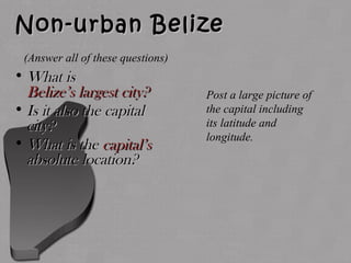Non-urban BelizeNon-urban Belize
• What isWhat is
Belize’s largest city?Belize’s largest city?
• Is it also the capitalIs it also the capital
city?city?
• What is theWhat is the capital’scapital’s
absolute location?absolute location?
Post a large picture of
the capital including
its latitude and
longitude.
(Answer all of these questions)
 