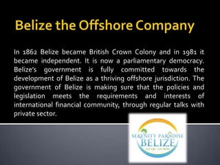 In 1862 Belize became British Crown Colony and in 1981 it
became independent. It is now a parliamentary democracy.
Belize’s government is fully committed towards the
development of Belize as a thriving offshore jurisdiction. The
government of Belize is making sure that the policies and
legislation meets the requirements and interests of
international financial community, through regular talks with
private sector.
 