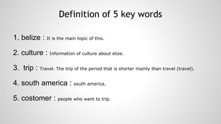 Definition of 5 key words
1. belize : It is the main topic of this.
2. culture : Information of culture about elize.
3. trip : Travel. The trip of the period that is shorter mainly than travel (travel).
4. south america : south america.
5. costomer : people who want to trip.

 