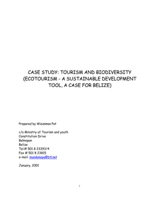 CASE STUDY: TOURISM AND BIODIVERSITY
  (ECOTOURISM - A SUSTAINABLE DEVELOPMENT
           TOOL, A CASE FOR BELIZE)




Prepared by Wiezsman Pat

c/o Ministry of Tourism and youth
Constitution Drive
Belmopan
Belize
Tel.# 501 8 23393/4
Fax # 501 8 23815
e-mail: mundomaya@btl.net

January, 2001




                                    1
 