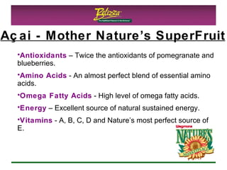 Antioxidants  – Twice the antioxidants of pomegranate and blueberries.  Amino Acids  - An almost perfect blend of essential amino acids. Omega Fatty Acids  - High level of omega fatty acids. Energy  – Excellent source of natural sustained energy. Vitamins  - A, B, C, D and Nature’s most perfect source of E.  Açai - Mother Nature’s SuperFruit 