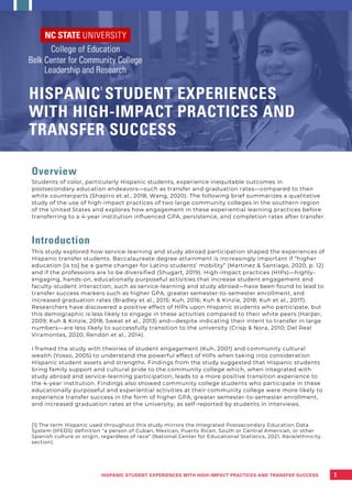 Overview
Students of color, particularly Hispanic students, experience inequitable outcomes in
postsecondary education endeavors—such as transfer and graduation rates—compared to their
white counterparts (Shapiro et al., 2018; Wang, 2020). The following brief summarizes a qualitative
study of the use of high-impact practices of two large community colleges in the southern region
of the United States and explores how engagement in these experiential learning practices before
transferring to a 4-year institution influenced GPA, persistence, and completion rates after transfer.
Introduction
This study explored how service-learning and study abroad participation shaped the experiences of
Hispanic transfer students. Baccalaureate degree attainment is increasingly important if “higher
education [is to] be a game changer for Latino students’ mobility” (Martinez & Santiago, 2020, p. 12)
and if the professions are to be diversified (Shugart, 2019). High-impact practices (HIPs)—highly-
engaging, hands-on, educationally purposeful activities that increase student engagement and
faculty-student interaction, such as service-learning and study abroad—have been found to lead to
transfer success markers such as higher GPA, greater semester-to-semester enrollment, and
increased graduation rates (Bradley et al., 2015; Kuh, 2016; Kuh & Kinzie, 2018; Kuh et al., 2017).
Researchers have discovered a positive effect of HIPs upon Hispanic students who participate, but
this demographic is less likely to engage in these activities compared to their white peers (Harper,
2009; Kuh & Kinzie, 2018; Sweat et al., 2013) and—despite indicating their intent to transfer in large
numbers—are less likely to successfully transition to the university (Crisp & Nora, 2010; Del Real
Viramontes, 2020; Rendón et al., 2014).
I framed the study with theories of student engagement (Kuh, 2001) and community cultural
wealth (Yosso, 2005) to understand the powerful effect of HIPs when taking into consideration
Hispanic student assets and strengths. Findings from the study suggested that Hispanic students
bring family support and cultural pride to the community college which, when integrated with
study abroad and service-learning participation, leads to a more positive transition experience to
the 4-year institution. Findings also showed community college students who participate in these
educationally purposeful and experiential activities at their community college were more likely to
experience transfer success in the form of higher GPA, greater semester-to-semester enrollment,
and increased graduation rates at the university, as self-reported by students in interviews.
[1] The term Hispanic used throughout this study mirrors the Integrated Postsecondary Education Data
System (IPEDS) definition “a person of Cuban, Mexican, Puerto Rican, South or Central American, or other
Spanish culture or origin, regardless of race” (National Center for Educational Statistics, 2021, Race/ethnicity
section).
HISPANIC STUDENT EXPERIENCES
WITH HIGH-IMPACT PRACTICES AND
TRANSFER SUCCESS
1
HISPANIC STUDENT EXPERIENCES WITH HIGH-IMPACT PRACTICES AND TRANSFER SUCCESS
1
 