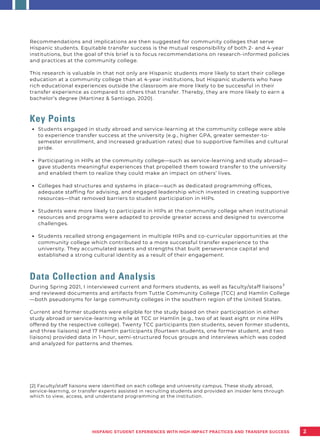 Students engaged in study abroad and service-learning at the community college were able
to experience transfer success at the university (e.g., higher GPA, greater semester-to-
semester enrollment, and increased graduation rates) due to supportive families and cultural
pride.
Participating in HIPs at the community college—such as service-learning and study abroad—
gave students meaningful experiences that propelled them toward transfer to the university
and enabled them to realize they could make an impact on others’ lives.
Colleges had structures and systems in place—such as dedicated programming offices,
adequate staffing for advising, and engaged leadership which invested in creating supportive
resources—that removed barriers to student participation in HIPs.
Students were more likely to participate in HIPs at the community college when institutional
resources and programs were adapted to provide greater access and designed to overcome
challenges.
Students recalled strong engagement in multiple HIPs and co-curricular opportunities at the
community college which contributed to a more successful transfer experience to the
university. They accumulated assets and strengths that built perseverance capital and
established a strong cultural identity as a result of their engagement.
Recommendations and implications are then suggested for community colleges that serve
Hispanic students. Equitable transfer success is the mutual responsibility of both 2- and 4-year
institutions, but the goal of this brief is to focus recommendations on research-informed policies
and practices at the community college.
This research is valuable in that not only are Hispanic students more likely to start their college
education at a community college than at 4-year institutions, but Hispanic students who have
rich educational experiences outside the classroom are more likely to be successful in their
transfer experience as compared to others that transfer. Thereby, they are more likely to earn a
bachelor’s degree (Martinez & Santiago, 2020).
Key Points
Data Collection and Analysis
During Spring 2021, I interviewed current and formers students, as well as faculty/staff liaisons
and reviewed documents and artifacts from Tuttle Community College (TCC) and Hamlin College
—both pseudonyms for large community colleges in the southern region of the United States.
Current and former students were eligible for the study based on their participation in either
study abroad or service-learning while at TCC or Hamlin (e.g., two of at least eight or nine HIPs
offered by the respective college). Twenty TCC participants (ten students, seven former students,
and three liaisons) and 17 Hamlin participants (fourteen students, one former student, and two
liaisons) provided data in 1-hour, semi-structured focus groups and interviews which was coded
and analyzed for patterns and themes.
[2] Faculty/staff liaisons were identified on each college and university campus. These study abroad,
service-learning, or transfer experts assisted in recruiting students and provided an insider lens through
which to view, access, and understand programming at the institution.
2
2
HISPANIC STUDENT EXPERIENCES WITH HIGH-IMPACT PRACTICES AND TRANSFER SUCCESS
 