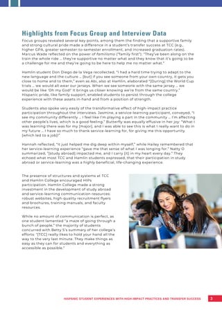 Highlights from Focus Group and Interview Data
Focus groups revealed several key points, among them the finding that a supportive family
and strong cultural pride made a difference in a student’s transfer success at TCC (e.g.,
higher GPA, greater semester-to-semester enrollment, and increased graduation rates).
Marcus Wade reflected on the power of familismo (“family first”): “They’ve been along on the
train the whole ride … they’re supportive no matter what and they know that it’s going to be
a challenge for me and they’re going to be here to help me no matter what.”
Hamlin student Don Diego de la Vega recollected, “I had a hard time trying to adapt to the
new language and the culture … [but] if you see someone from your own country, it gets you
close to home and to them,” even as Abi, also at Hamlin, elaborated “[During] the World Cup
trials … we would all wear our jerseys. When we see someone with the same jersey … we
would be like ‘Oh my God!’ It brings us closer knowing we’re from the same country.”
Hispanic pride, like family support, enabled students to persist through the college
experience with these assets in-hand and from a position of strength.
Students also spoke very easily of the transformative effect of high-impact practice
participation throughout the interviews. Jasmine, a service-learning participant, conveyed, “I
see my community differently … I feel like I’m playing a part in the community … I’m affecting
other people’s lives, which is a good feeling.” Butterfly was equally effusive in her joy: “What I
was learning there was for my [major], and I was able to see this is what I really want to do in
my future … I have so much to thank service-learning for, for giving me this opportunity
[which led to a job]!”
Hannah reflected, “it just helped me dig deep within myself,” while Hailey remembered that
her service-learning experience “gave me that sense of what I was longing for.” Natty O
summarized, “[study abroad] impacted me, and I carry [it] in my heart every day.” They
echoed what most TCC and Hamlin students expressed, that their participation in study
abroad or service-learning was a highly beneficial, life-changing experience.
The presence of structures and systems at TCC
and Hamlin College encouraged HIPs
participation. Hamlin College made a strong
investment in the development of study abroad
and service-learning communication resources:
robust websites, high-quality recruitment flyers
and brochures, training manuals, and faculty
resources.
While no amount of communication is perfect, as
one student lamented “a maze of going through a
bunch of people,” the majority of students
concurred with Betty S’s summary of her college’s
efforts: “[TCC] really likes to hold your hand all the
way to the very last minute. They make things as
easy as they can for students and everything as
accessible as possible.”
3
HISPANIC STUDENT EXPERIENCES WITH HIGH-IMPACT PRACTICES AND TRANSFER SUCCESS
 