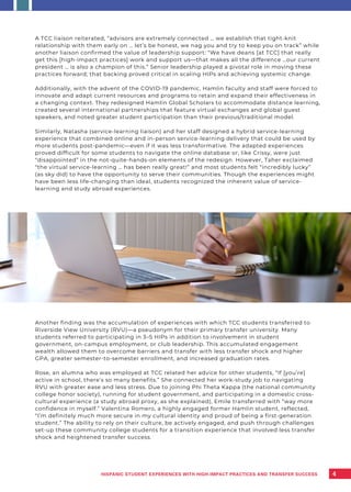 Another finding was the accumulation of experiences with which TCC students transferred to
Riverside View University (RVU)—a pseudonym for their primary transfer university. Many
students referred to participating in 3–5 HIPs in addition to involvement in student
government, on-campus employment, or club leadership. This accumulated engagement
wealth allowed them to overcome barriers and transfer with less transfer shock and higher
GPA, greater semester-to-semester enrollment, and increased graduation rates.
Rose, an alumna who was employed at TCC related her advice for other students, “If [you’re]
active in school, there’s so many benefits.” She connected her work-study job to navigating
RVU with greater ease and less stress. Due to joining Phi Theta Kappa (the national community
college honor society), running for student government, and participating in a domestic cross-
cultural experience (a study abroad proxy, as she explained), Emile transferred with “way more
confidence in myself.” Valentina Romero, a highly engaged former Hamlin student, reflected,
“I’m definitely much more secure in my cultural identity and proud of being a first-generation
student.” The ability to rely on their culture, be actively engaged, and push through challenges
set-up these community college students for a transition experience that involved less transfer
shock and heightened transfer success.
4
A TCC liaison reiterated, “advisors are extremely connected … we establish that tight-knit
relationship with them early on … let’s be honest, we nag you and try to keep you on track” while
another liaison confirmed the value of leadership support: “We have deans [at TCC] that really
get this [high-impact practices] work and support us—that makes all the difference …our current
president … is also a champion of this.” Senior leadership played a pivotal role in moving these
practices forward; that backing proved critical in scaling HIPs and achieving systemic change.
Additionally, with the advent of the COVID-19 pandemic, Hamlin faculty and staff were forced to
innovate and adapt current resources and programs to retain and expand their effectiveness in
a changing context. They redesigned Hamlin Global Scholars to accommodate distance learning,
created several international partnerships that feature virtual exchanges and global guest
speakers, and noted greater student participation than their previous/traditional model.
Similarly, Natasha (service-learning liaison) and her staff designed a hybrid service-learning
experience that combined online and in-person service-learning delivery that could be used by
more students post-pandemic—even if it was less transformative. The adapted experiences
proved difficult for some students to navigate the online database or, like Crissy, were just
“disappointed” in the not-quite-hands-on elements of the redesign. However, Taher exclaimed
“the virtual service-learning … has been really great!” and most students felt “incredibly lucky”
(as sky did) to have the opportunity to serve their communities. Though the experiences might
have been less life-changing than ideal, students recognized the inherent value of service-
learning and study abroad experiences.
HISPANIC STUDENT EXPERIENCES WITH HIGH-IMPACT PRACTICES AND TRANSFER SUCCESS
 