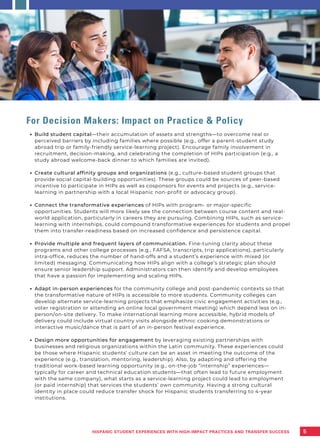 Build student capital—their accumulation of assets and strengths—to overcome real or
perceived barriers by including families where possible (e.g., offer a parent-student study
abroad trip or family-friendly service-learning project). Encourage family involvement in
recruitment, decision-making, and celebrating the completion of HIPs participation (e.g., a
study abroad welcome-back dinner to which families are invited).
Create cultural affinity groups and organizations (e.g., culture-based student groups that
provide social capital-building opportunities). These groups could be sources of peer-based
incentive to participate in HIPs as well as cosponsors for events and projects (e.g., service-
learning in partnership with a local Hispanic non-profit or advocacy group).
Connect the transformative experiences of HIPs with program- or major-specific
opportunities. Students will more likely see the connection between course content and real-
world application, particularly in careers they are pursuing. Combining HIPs, such as service-
learning with internships, could compound transformative experiences for students and propel
them into transfer-readiness based on increased confidence and persistence capital.
Provide multiple and frequent layers of communication. Fine-tuning clarity about these
programs and other college processes (e.g., FAFSA, transcripts, trip applications), particularly
intra-office, reduces the number of hand-offs and a student’s experience with mixed (or
limited) messaging. Communicating how HIPs align with a college’s strategic plan should
ensure senior leadership support. Administrators can then identify and develop employees
that have a passion for implementing and scaling HIPs.
Adapt in-person experiences for the community college and post-pandemic contexts so that
the transformative nature of HIPs is accessible to more students. Community colleges can
develop alternate service-learning projects that emphasize civic engagement activities (e.g.,
voter registration or attending an online local government meeting) which depend less on in-
person/on-site delivery. To make international learning more accessible, hybrid models of
delivery could include virtual country visits alongside ethnic cooking demonstrations or
interactive music/dance that is part of an in-person festival experience.
Design more opportunities for engagement by leveraging existing partnerships with
businesses and religious organizations within the Latin community. These experiences could
be those where Hispanic students’ culture can be an asset in meeting the outcome of the
experience (e.g., translation, mentoring, leadership). Also, by adapting and offering the
traditional work-based learning opportunity (e.g., on-the-job “internship” experiences—
typically for career and technical education students—that often lead to future employment
with the same company), what starts as a service-learning project could lead to employment
(or paid internship) that services the students’ own community. Having a strong cultural
identity in place could reduce transfer shock for Hispanic students transferring to 4-year
institutions.
For Decision Makers: Impact on Practice & Policy
5
HISPANIC STUDENT EXPERIENCES WITH HIGH-IMPACT PRACTICES AND TRANSFER SUCCESS
 