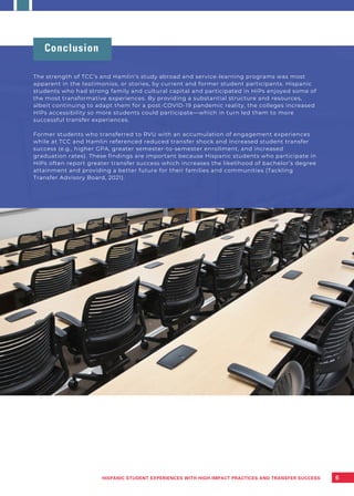Conclusion
The strength of TCC’s and Hamlin’s study abroad and service-learning programs was most
apparent in the testimonios, or stories, by current and former student participants. Hispanic
students who had strong family and cultural capital and participated in HIPs enjoyed some of
the most transformative experiences. By providing a substantial structure and resources,
albeit continuing to adapt them for a post-COVID-19 pandemic reality, the colleges increased
HIPs accessibility so more students could participate—which in turn led them to more
successful transfer experiences.
Former students who transferred to RVU with an accumulation of engagement experiences
while at TCC and Hamlin referenced reduced transfer shock and increased student transfer
success (e.g., higher GPA, greater semester-to-semester enrollment, and increased
graduation rates). These findings are important because Hispanic students who participate in
HIPs often report greater transfer success which increases the likelihood of bachelor’s degree
attainment and providing a better future for their families and communities (Tackling
Transfer Advisory Board, 2021).
6
HISPANIC STUDENT EXPERIENCES WITH HIGH-IMPACT PRACTICES AND TRANSFER SUCCESS
 