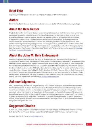 7
Brief Title
Hispanic Student Experiences with High-Impact Practices and Transfer Success
Author
Steve Turner, Ed.D., Dean of Humanities & Social Sciences, Guilford Technical Community College
About the Belk Center
The Belk Center for Community College Leadership and Research, at North Carolina State University,
develops and sustains exceptional community college leaders who are committed to advancing
equitable college access and student success, the social and economic mobility of their colleges’
students, and the economic competitiveness of their regions. The Center provides professional
development and research related to current and emerging student success opportunities and
challenges facing community college leaders and policymakers in North Carolina and the nation. The
Belk Center commits to dismantling systemic barriers to racial equity in education through evidence-
based strategies that focus on the outcomes of Black, Latin* and American Indian students (read our
full Commitment to Equity here).
About the John M. Belk Endowment
Based in Charlotte, North Carolina, the John M. Belk Endowment is a private family foundation
committed to transforming postsecondary educational opportunities to meet North Carolina’s evolving
workforce needs. Its mission is aligned with the vision of its founder, the late John M. Belk who served
four terms as mayor of Charlotte and was CEO of the department store company Belk, Inc. He created
the John M. Belk Endowment in 1995 to fund a national merit scholarship program for his beloved alma
mater, Davidson College. Now led by Mr. Belk’s daughter, MC Belk Pilon, the John M. Belk Endowment
continues to partner with innovative, results-oriented programs in North Carolina to further Mr. Belk’s
values, legacy, and focus on the value of education as a means to personal fulfillment and community
vitality. For more information, please visit http://jmbendowment.org.
Acknowledgments
Belk Center faculty affiliates, Dr. Jorge Burmicky and Dr. Sarah Rodriguez, provided feedback on this
brief and its content. Dr. Jorge Burmicky serves as Assistant Professor at Howard University and his
research specializes in policies and practices that support the educational outcomes of men of color,
especially Latino men in community colleges. Dr. Rodriquez is an Associate Professor of Engineering
Education at Virginia Tech whose research focuses on enhancing outcomes for Latino/a/x community
colleges students in STEM fields. Belk Center staff including Dr. Audrey Jaeger, Dr. Laura Maldonado,
and Dr. Holley Nichols provided additional feedback and editing support. Dr. Erin Schleiden provided
the graphic design for this brief.
Suggested Citation
Turner, S. T. (2022). Hispanic Student Experiences with High-Impact Practices and Transfer Success.
Belk Center for Community College Leadership and Research, North Carolina State University.
Contact: Stephen T. Turner, stturner@gtcc.edu
HISPANIC STUDENT EXPERIENCES WITH HIGH-IMPACT PRACTICES AND TRANSFER SUCCESS
 