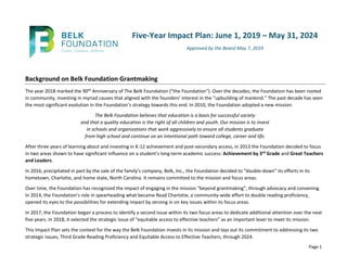 Page 1
Five-Year Impact Plan: June 1, 2019 – May 31, 2024
Approved by the Board May 7, 2019
Background on Belk Foundation Grantmaking
The year 2018 marked the 90th Anniversary of The Belk Foundation (“the Foundation”). Over the decades, the Foundation has been rooted
in community, investing in myriad causes that aligned with the founders’ interest in the “upbuilding of mankind.” The past decade has seen
the most significant evolution in the Foundation’s strategy towards this end. In 2010, the Foundation adopted a new mission:
The Belk Foundation believes that education is a basis for successful society
and that a quality education is the right of all children and youth. Our mission is to invest
in schools and organizations that work aggressively to ensure all students graduate
from high school and continue on an intentional path toward college, career and life.
After three years of learning about and investing in K-12 achievement and post-secondary access, in 2013 the Foundation decided to focus
in two areas shown to have significant influence on a student’s long-term academic success: Achievement by 3rd Grade and Great Teachers
and Leaders.
In 2016, precipitated in part by the sale of the family’s company, Belk, Inc., the Foundation decided to “double-down” its efforts in its
hometown, Charlotte, and home state, North Carolina. It remains committed to the mission and focus areas.
Over time, the Foundation has recognized the impact of engaging in the mission “beyond grantmaking”, through advocacy and convening.
In 2014, the Foundation’s role in spearheading what became Read Charlotte, a community-wide effort to double reading proficiency,
opened its eyes to the possibilities for extending impact by zeroing in on key issues within its focus areas.
In 2017, the Foundation began a process to identify a second issue within its two focus areas to dedicate additional attention over the next
five years. In 2018, it selected the strategic issue of “equitable access to effective teachers” as an important lever to meet its mission.
This Impact Plan sets the context for the way the Belk Foundation invests in its mission and lays out its commitment to addressing its two
strategic issues, Third Grade Reading Proficiency and Equitable Access to Effective Teachers, through 2024.
 