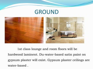 GROUND

1st class lounge and room floors will be
hardwood laminent. Du-water-based satin paint on

gypsum plaster will exist. Gypsum plaster ceilings are
water-based .

 