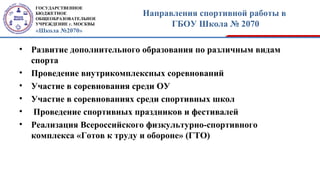 ГОСУДАРСТВЕННОЕ
БЮДЖЕТНОЕ
ОБЩЕОБРАЗОВАТЕЛЬНОЕ
УЧРЕЖДЕНИЕ г. МОСКВЫ
«Школа №2070»
Направления спортивной работы в
ГБОУ Школа № 2070
• Развитие дополнительного образования по различным видам
спорта
• Проведение внутрикомплексных соревнований
• Участие в соревнования среди ОУ
• Участие в соревнованиях среди спортивных школ
• Проведение спортивных праздников и фестивалей
• Реализация Всероссийского физкультурно-спортивного
комплекса «Готов к труду и обороне» (ГТО)
 