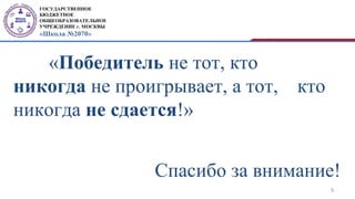 ГОСУДАРСТВЕННОЕ
БЮДЖЕТНОЕ
ОБЩЕОБРАЗОВАТЕЛЬНОЕ
УЧРЕЖДЕНИЕ г. МОСКВЫ
«Школа №2070»
«Победитель не тот, кто
никогда не проигрывает, а тот, кто
никогда не сдается!»
9
Спасибо за внимание!
 