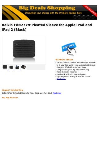 Belkin F8N277tt Pleated Sleeve for Apple iPad and
iPad 2 (Black)
TECHNICAL DETAILS
The Max Sleeve's unique pleated design expandsq
to fit your iPad and all your accessories like your
charger or iPod with a compact shape
Compact enough to slip into another bag.q
Made of durable neopreneq
Hand-wash with mild soap and water.q
Lightweight soft linning and secure closure.q
Read moreq
PRODUCT DESCRIPTION
Belkin F8N277tt Pleated Sleeve for Apple iPad2 and iPad - Black Read more
You May Also Like
 