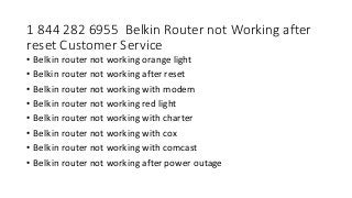 1 844 282 6955 Belkin Router not Working after
reset Customer Service
• Belkin router not working orange light
• Belkin router not working after reset
• Belkin router not working with modem
• Belkin router not working red light
• Belkin router not working with charter
• Belkin router not working with cox
• Belkin router not working with comcast
• Belkin router not working after power outage
 