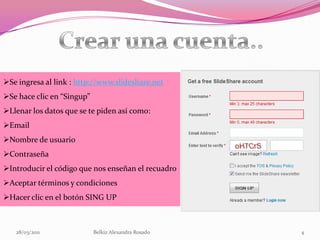 28/03/2011Belkiz Alexandra Rosado2¿Qué es?Slideshare es un espacio gratuito donde los usuarios pueden enviar presentaciones Powerpoint u OpenOffice, que luego quedan almacenadas en formato Flash para ser visualizadas online. Es una opción interesante para compartir presentaciones en la red. Admite archivos de hasta 20 Mb de peso, sin transiciones entre diapositivas.Aplicación web donde se pueden almacenar  presentaciones de diapositivas.Comparte presentaciones  se puede dar una conferencia sin necesidad de cargar con la presentación.Convierte la presentación en Flash haciendo que se vea en Internet.