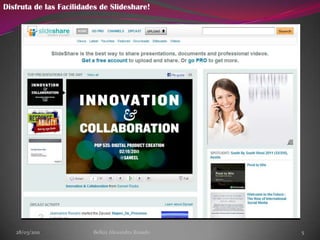 28/03/2011Belkiz Alexandra Rosado3¿Para que Sirve?Esta aplicación de web 2.0 es muy cómoda, puesto que nos permite administrar una cuenta donde archivar, publicar y difundir nuestras presentaciones. La ventaja de este servicio radica en la posibilidad de compartir sin la necesidad de adjuntar archivos pesados en nuestros mensajes de correo y publicarlos en nuestra web o blog ( gracias al código HTML desde donde también accedemos a modificar el tamaño de visualización de la presentación), socializarlos mediante un enlace con nuestros amigos/as o alumnos/as, seleccionar nuestros favoritos, etc.).