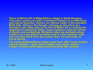 There is Bél-kő hill at  Bélapátfalva  village in North-Hungary. This place  awaits you with a wonderful mixture of architectural and natural beauties. Visitors are offered walks in the beautiful Bükk hills, hiking in the forests, relaxing on the shore of a beautiful  Laki-valley- lake at the foot of Bélkő hill or visiting the magnificent mediaeval abbey. Huge meadows await the lovers of sports and sunbathing. Barbecue sites are available where visitors can cook dishes in kettles and in a few minutes' walk you can even drink from the crystal clear, ice-cold water of Lóczy spring.  The name of Bélapátfalva village come from „Bél” clane (maybe a Kazar tribute) , „apát” means abbot, and „falva” means village.  Th local monk abbey was built at the XIII. century. 