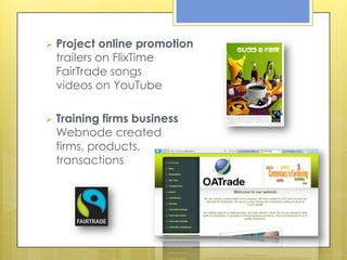    Project online promotion
    trailers on FlixTime
    FairTrade songs
    videos on YouTube

   Training firms business
    Webnode created
    firms, products,
    transactions
 