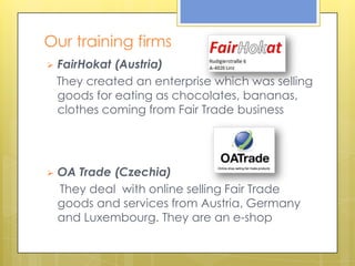 Our training firms
   FairHokat (Austria)
    They created an enterprise which was selling
    goods for eating as chocolates, bananas,
    clothes coming from Fair Trade business




   OA Trade (Czechia)
    They deal with online selling Fair Trade
    goods and services from Austria, Germany
    and Luxembourg. They are an e-shop
 