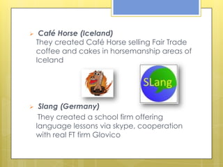     Café Horse (Iceland)
    They created Café Horse selling Fair Trade
    coffee and cakes in horsemanship areas of
    Iceland




    Slang (Germany)
     They created a school firm offering
    language lessons via skype, cooperation
    with real FT firm Glovico
 