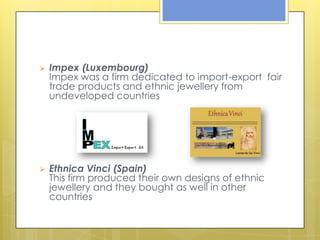    Impex (Luxembourg)
    Impex was a firm dedicated to import-export fair
    trade products and ethnic jewellery from
    undeveloped countries




   Ethnica Vinci (Spain)
    This firm produced their own designs of ethnic
    jewellery and they bought as well in other
    countries
 