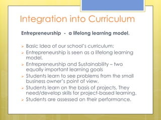 Integration into Curriculum
Entrepreneurship - a lifelong learning model.

   Basic Idea of our school’s curriculum:
   Entrepreneurship is seen as a lifelong learning
    model.
   Entrepreneurship and Sustainability – two
    equally important learning goals
   Students learn to see problems from the small
    business owner’s point of view.
   Students learn on the basis of projects. They
    need/develop skills for project-based learning.
   Students are assessed on their performance.
 