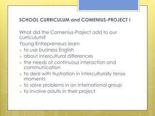 SCHOOL CURRICULUM and COMENIUS-PROJECT I

What did the Comenius-Project add to our
curriculum?
Young Entrepreneurs learn
 to use business English
 about intercultural differences
 the needs of continuous interaction and
  communication
 to deal with frustration in interculturally tense
  moments
 to solve problems in an international group
 to involve adults in their project
 