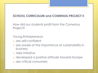 SCHOOL CURRICULUM and COMENIUS-PROJECT II

How did our students profit from the Comenius
Project?

Young Entrepreneurs
 are self-confident
 are aware of the importance of sustainability in
  business
 take initiative
 developed a positive attitude towards Europe
 are critical consumers
 