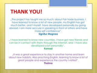 THANK YOU!
 „The project has taught me so much; about Fair trade business, I
  have learned to know a lot of new people, my English has got
 much better, and I myself have developed personally by going
abroad. I am more seccure in speaking in front of others and have
                     more self confidence“.
                         Sigríður Magnea

„ I have learned to know new countries, I have got new friends and
can be in contact with them through the Internet, and I have also
                    developed a lot personally“.
                             Konrad

  „It was a great experience to stay in another home and learn
about new habbits. Also practising English, learning to know a lot of
       great people and experience the country I visited“.
                             Thelma
 