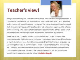 Teacher‘s view!
Being a teacher living in a rural area means it can be quite difficult to get retrained. It
can then be the cause of job dissatisfaction , which can then affect your teaching
ability. I personally was at this stage in my work. The comenius project has changes all
that. Since joining the project I have found my job satisfaction again and this reflexes
on my teaching. After each visit abroad I come back home full of new Ideas, which
have helped me becoming a better teacher and this benefits my students.

Thank you to the Comenius for the opportunity to travel , to get to know other
countries, people, their culture and customes. I have been able to see different sides
of my students, have seen them blooming, speak English like their own language og
just finding other ways to communicate. Finally I would like to say that since joining
the Comenius the self confidence of my students and I has increased more then I
could ever imagine which is one of the greatest benefits of this. My students will
benefit from this experience in the future. (Halldóra Dagný).
 