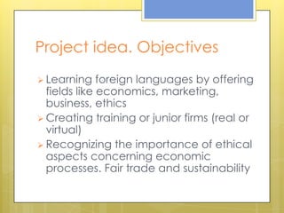 Project idea. Objectives
 Learning    foreign languages by offering
  fields like economics, marketing,
  business, ethics
 Creating training or junior firms (real or
  virtual)
 Recognizing the importance of ethical
  aspects concerning economic
  processes. Fair trade and sustainability
 