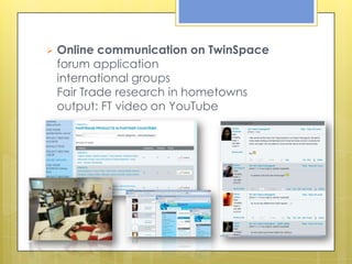    Online communication on TwinSpace
    forum application
    international groups
    Fair Trade research in hometowns
    output: FT video on YouTube
 