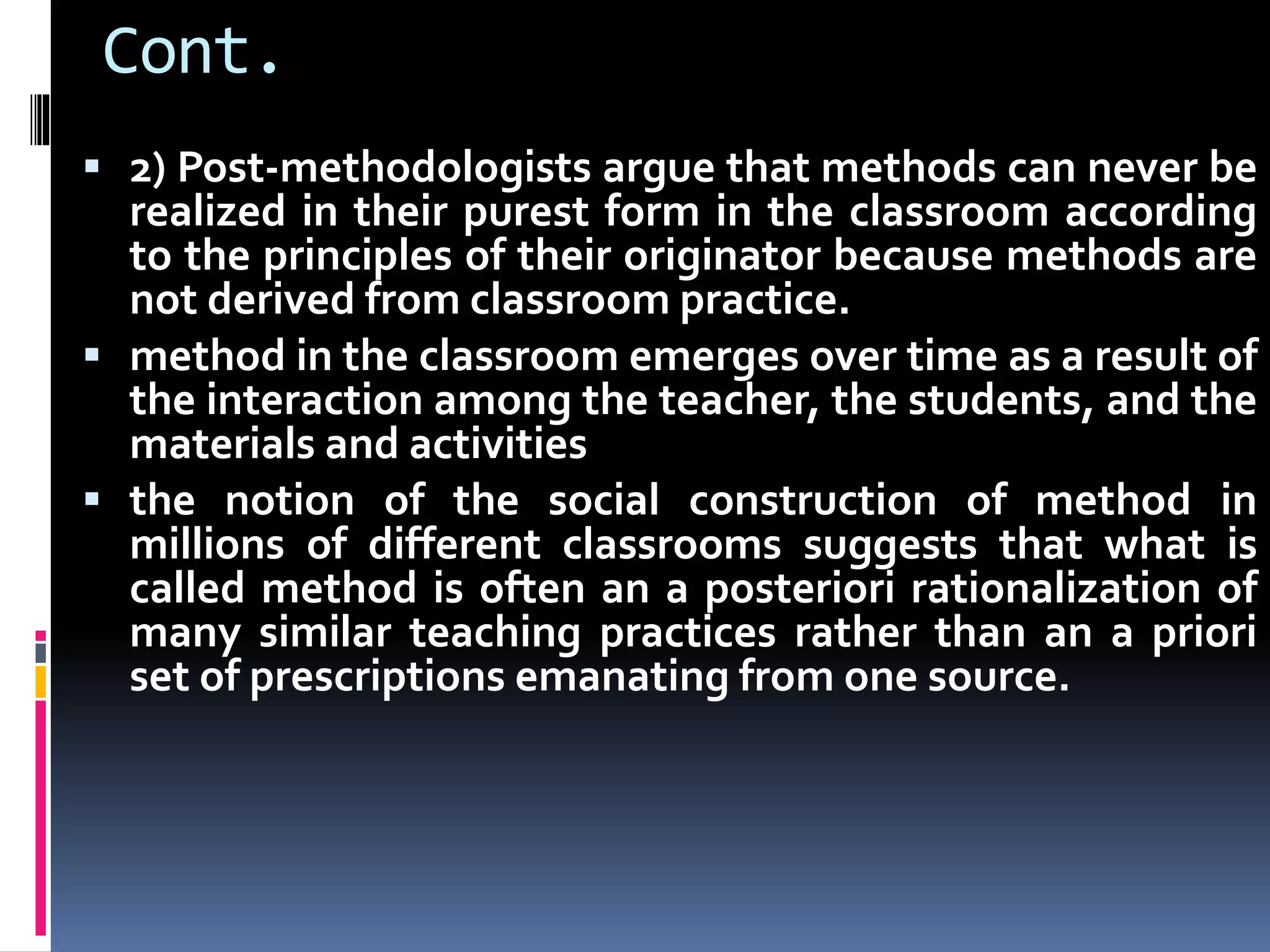 Cont.
 2) Post-methodologists argue that methods can never be
realized in their purest form in the classroom according
to the principles of their originator because methods are
not derived from classroom practice.
 method in the classroom emerges over time as a result of
the interaction among the teacher, the students, and the
materials and activities
 the notion of the social construction of method in
millions of different classrooms suggests that what is
called method is often an a posteriori rationalization of
many similar teaching practices rather than an a priori
set of prescriptions emanating from one source.
 