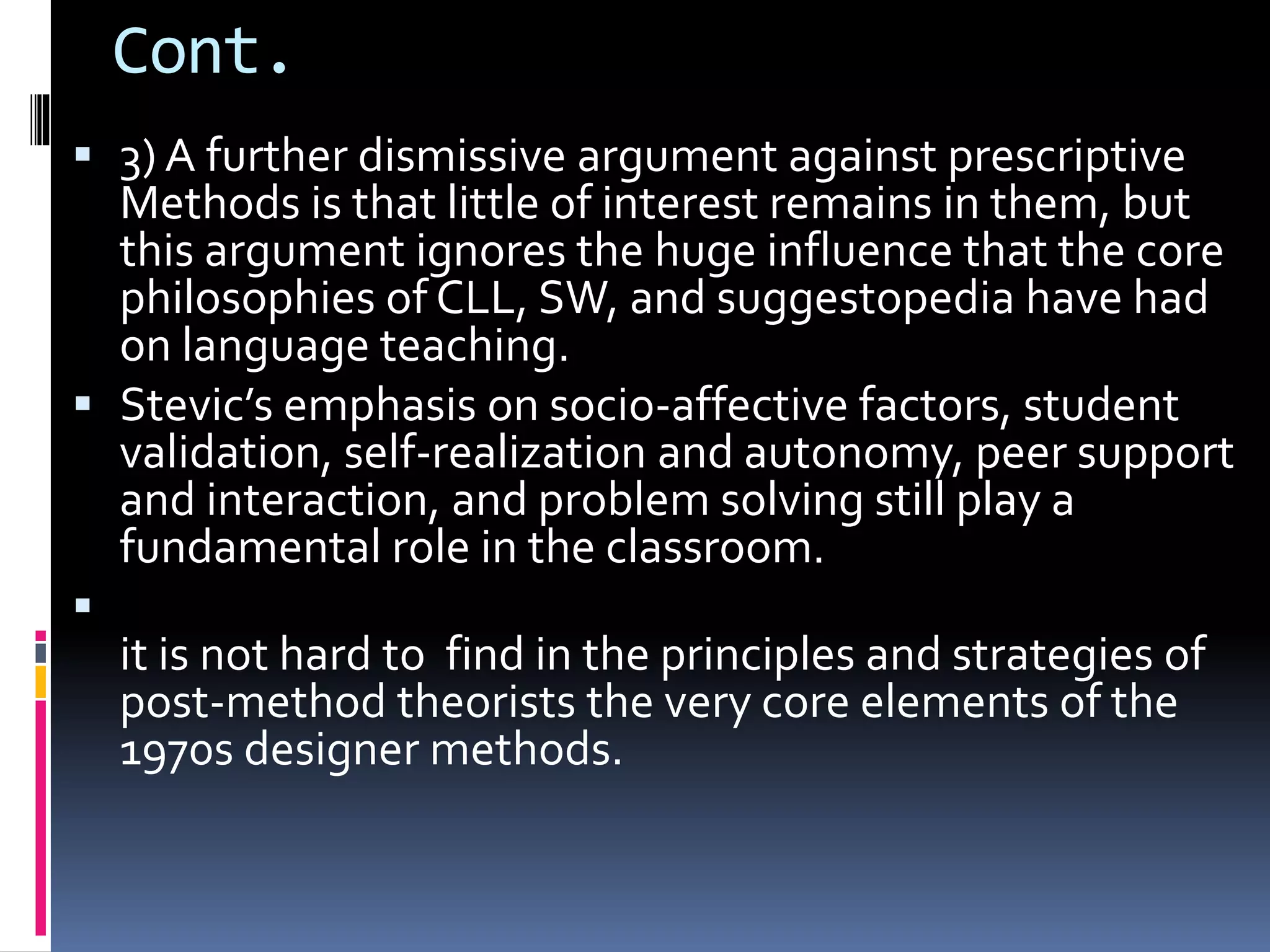 Cont.
 3) A further dismissive argument against prescriptive
Methods is that little of interest remains in them, but
this argument ignores the huge influence that the core
philosophies of CLL, SW, and suggestopedia have had
on language teaching.
 Stevic’s emphasis on socio-affective factors, student
validation, self-realization and autonomy, peer support
and interaction, and problem solving still play a
fundamental role in the classroom.

it is not hard to find in the principles and strategies of
post-method theorists the very core elements of the
1970s designer methods.
 