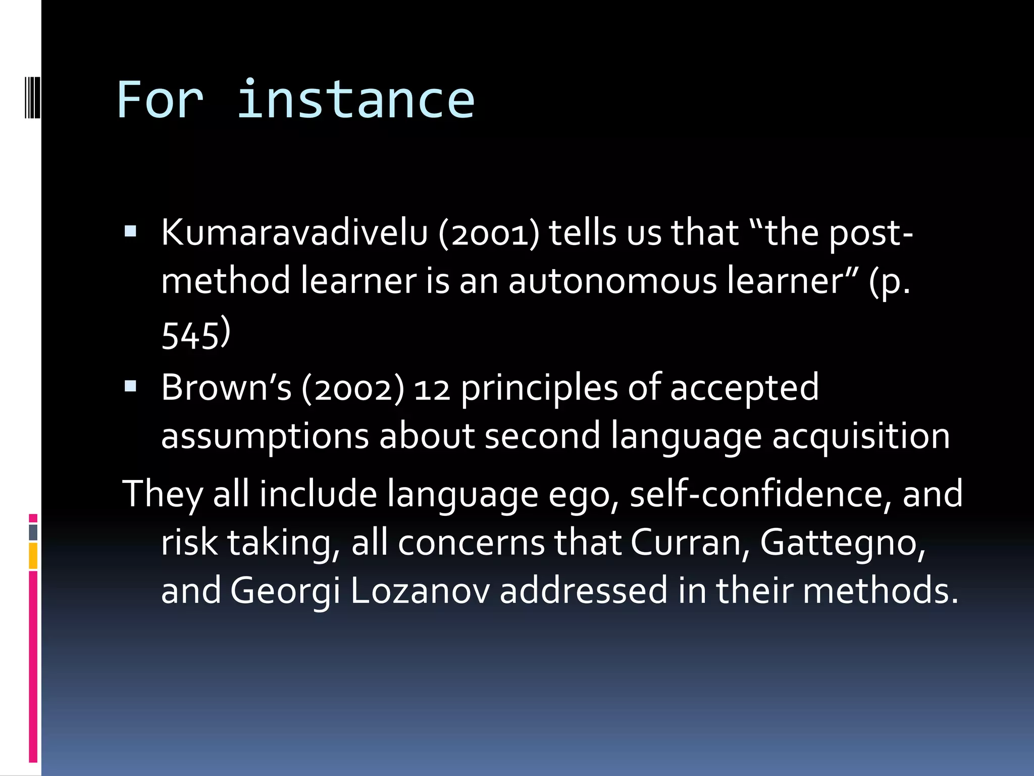 For instance
 Kumaravadivelu (2001) tells us that “the post-
method learner is an autonomous learner” (p.
545)
 Brown’s (2002) 12 principles of accepted
assumptions about second language acquisition
They all include language ego, self-confidence, and
risk taking, all concerns that Curran, Gattegno,
and Georgi Lozanov addressed in their methods.
 