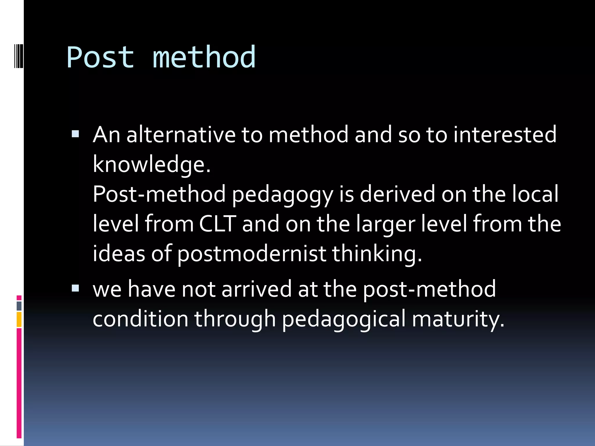 Post method
 An alternative to method and so to interested
knowledge.
Post-method pedagogy is derived on the local
level from CLT and on the larger level from the
ideas of postmodernist thinking.
 we have not arrived at the post-method
condition through pedagogical maturity.
 