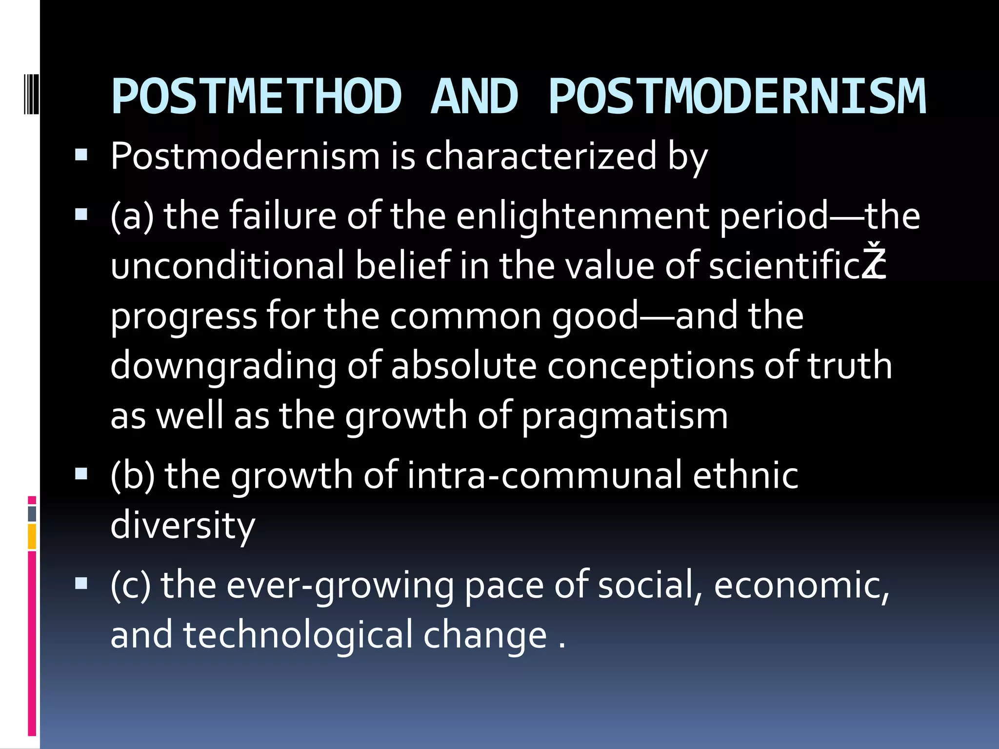 POSTMETHOD AND POSTMODERNISM
 Postmodernism is characterized by
 (a) the failure of the enlightenment period—the
unconditional belief in the value of scientificŽc
progress for the common good—and the
downgrading of absolute conceptions of truth
as well as the growth of pragmatism
 (b) the growth of intra-communal ethnic
diversity
 (c) the ever-growing pace of social, economic,
and technological change .
 