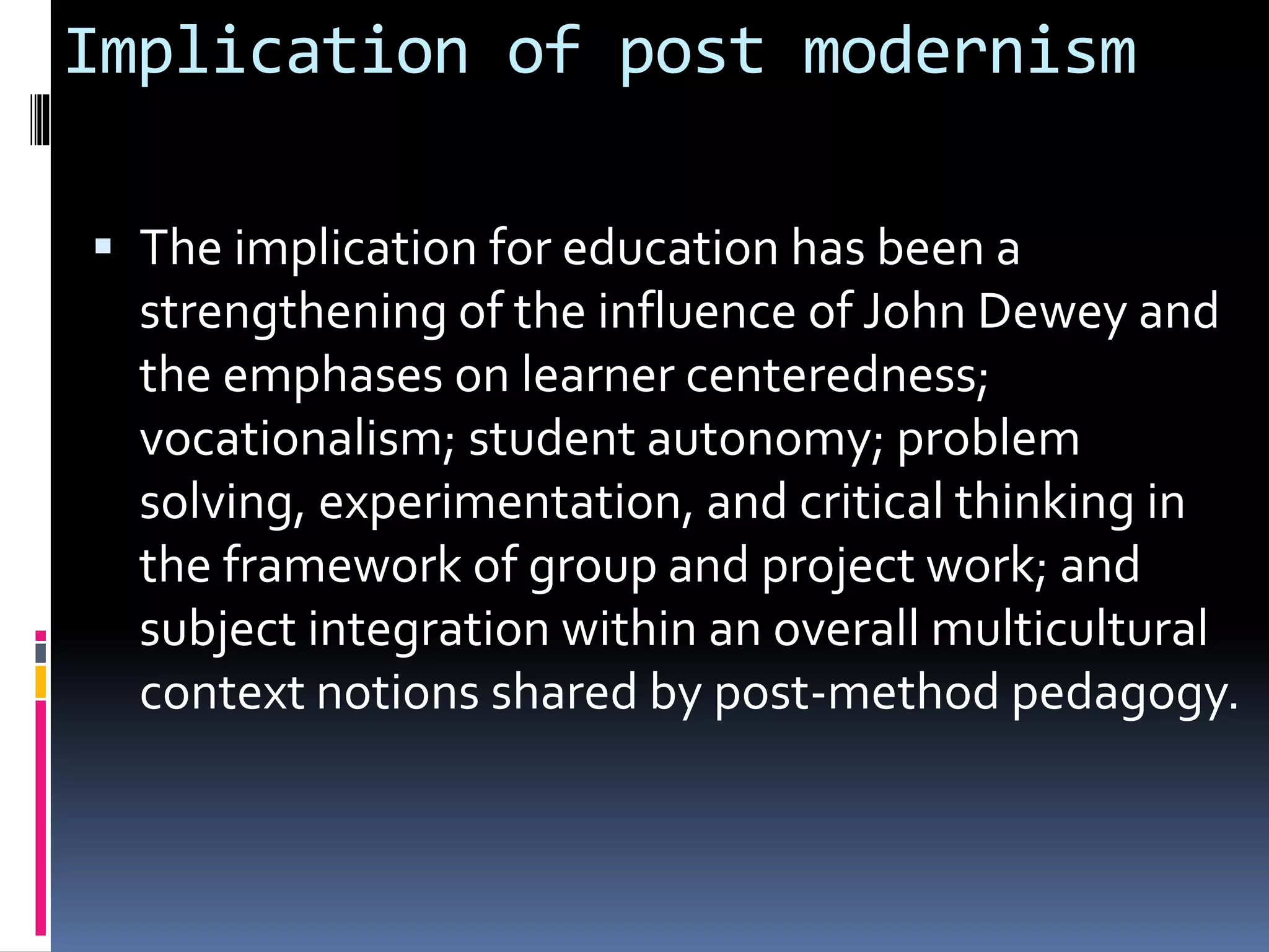 Implication of post modernism
 The implication for education has been a
strengthening of the influence of John Dewey and
the emphases on learner centeredness;
vocationalism; student autonomy; problem
solving, experimentation, and critical thinking in
the framework of group and project work; and
subject integration within an overall multicultural
context notions shared by post-method pedagogy.
 