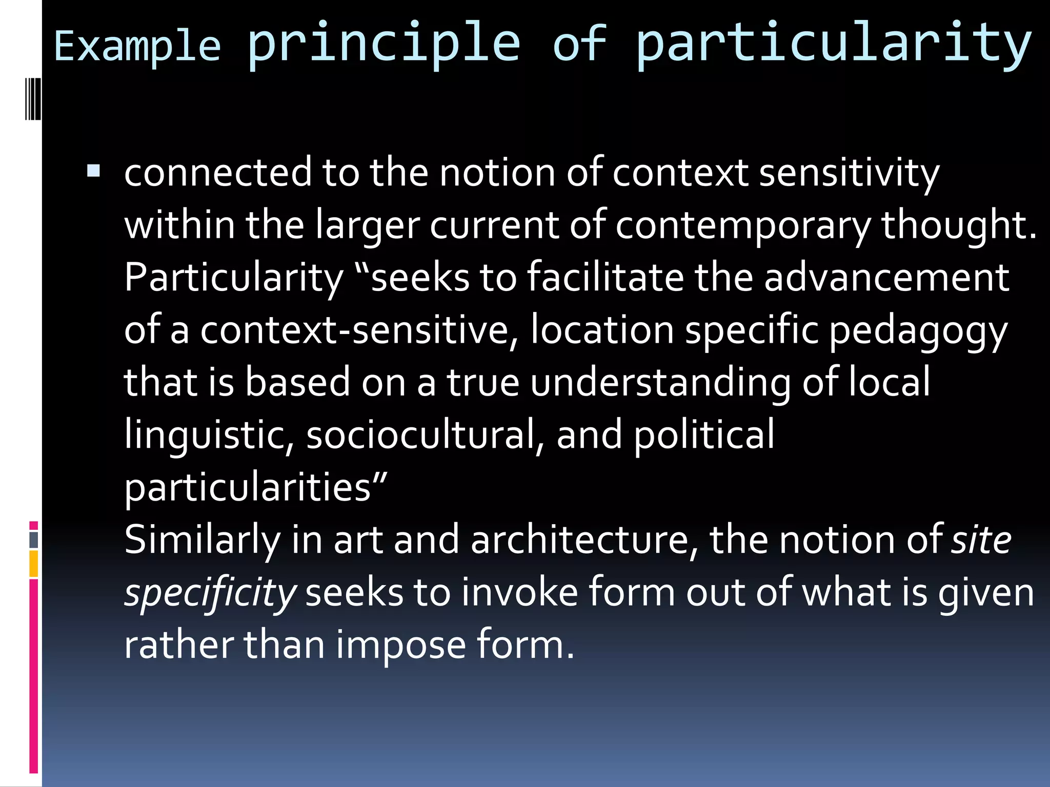 Example principle of particularity
 connected to the notion of context sensitivity
within the larger current of contemporary thought.
Particularity “seeks to facilitate the advancement
of a context-sensitive, location specific pedagogy
that is based on a true understanding of local
linguistic, sociocultural, and political
particularities”
Similarly in art and architecture, the notion of site
specificity seeks to invoke form out of what is given
rather than impose form.
 