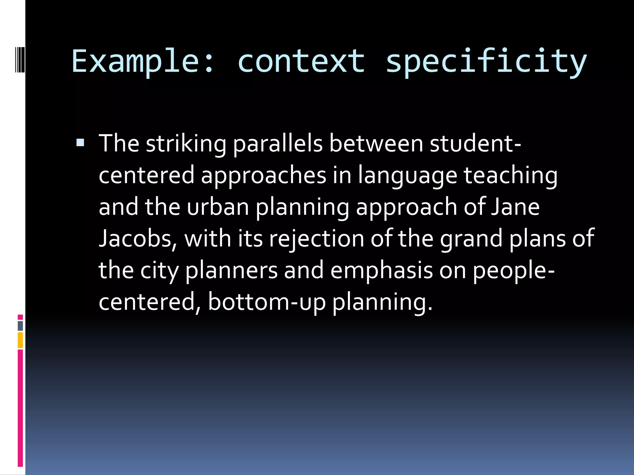 Example: context specificity
 The striking parallels between student-
centered approaches in language teaching
and the urban planning approach of Jane
Jacobs, with its rejection of the grand plans of
the city planners and emphasis on people-
centered, bottom-up planning.
 