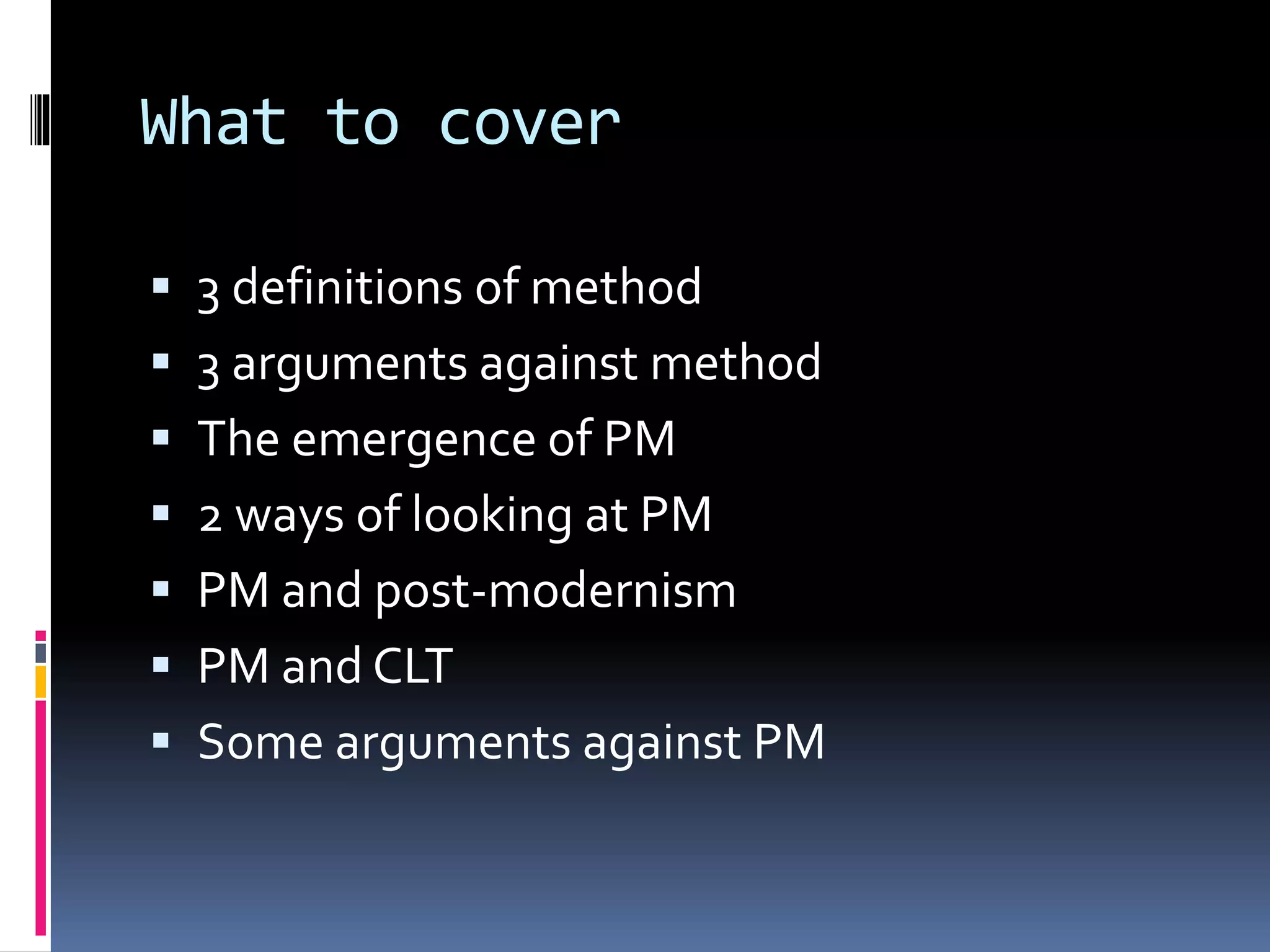 What to cover
 3 definitions of method
 3 arguments against method
 The emergence of PM
 2 ways of looking at PM
 PM and post-modernism
 PM and CLT
 Some arguments against PM
 