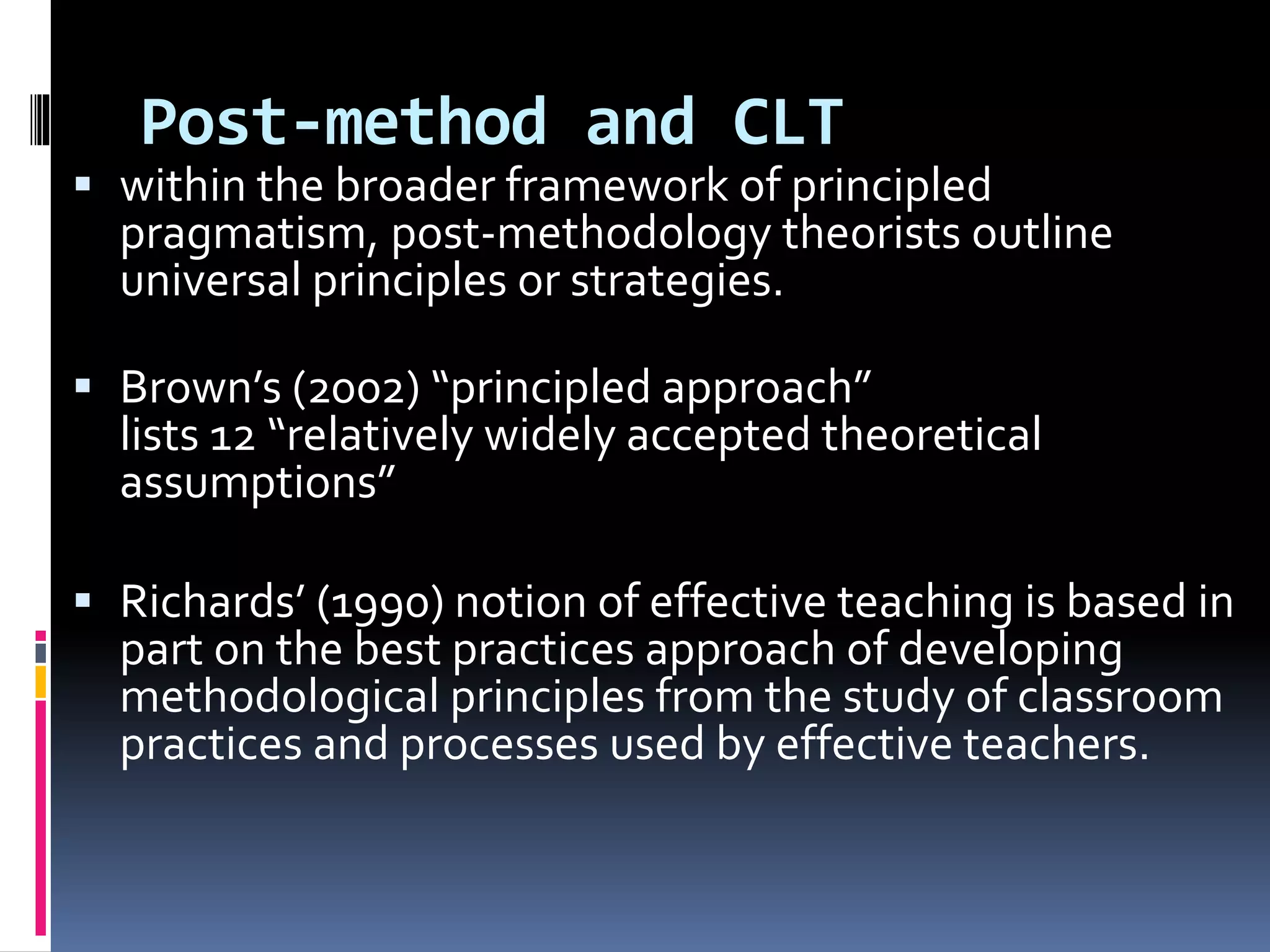 Post-method and CLT
 within the broader framework of principled
pragmatism, post-methodology theorists outline
universal principles or strategies.
 Brown’s (2002) “principled approach”
lists 12 “relatively widely accepted theoretical
assumptions”
 Richards’ (1990) notion of effective teaching is based in
part on the best practices approach of developing
methodological principles from the study of classroom
practices and processes used by effective teachers.
 