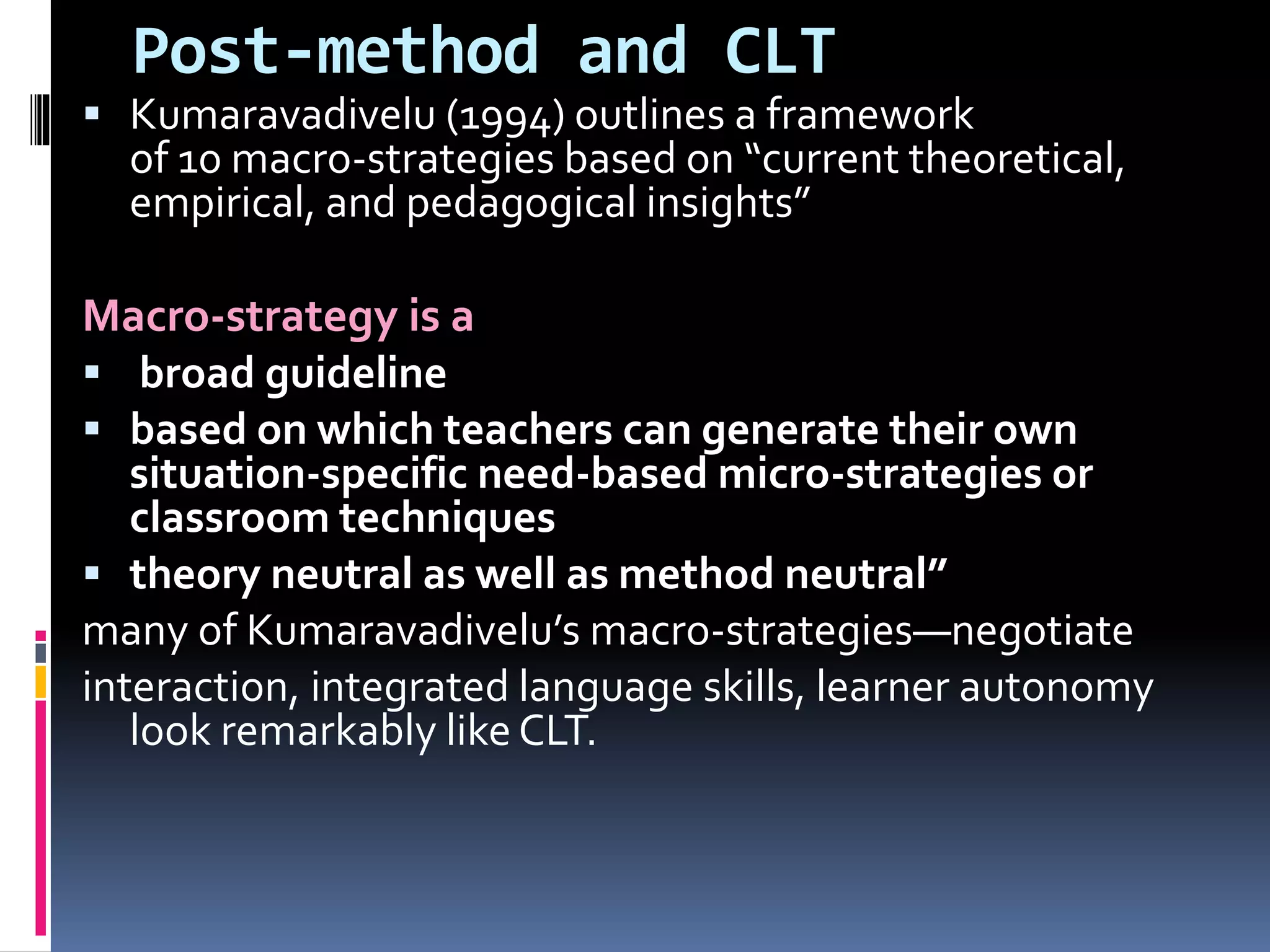 Post-method and CLT
 Kumaravadivelu (1994) outlines a framework
of 10 macro-strategies based on “current theoretical,
empirical, and pedagogical insights”
Macro-strategy is a
 broad guideline
 based on which teachers can generate their own
situation-specific need-based micro-strategies or
classroom techniques
 theory neutral as well as method neutral”
many of Kumaravadivelu’s macro-strategies—negotiate
interaction, integrated language skills, learner autonomy
look remarkably like CLT.
 